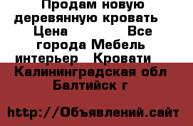 Продам новую деревянную кровать  › Цена ­ 13 850 - Все города Мебель, интерьер » Кровати   . Калининградская обл.,Балтийск г.